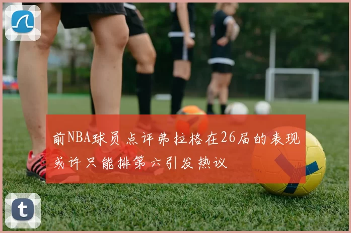 前NBA球员点评弗拉格在26届的表现或许只能排第六引发热议