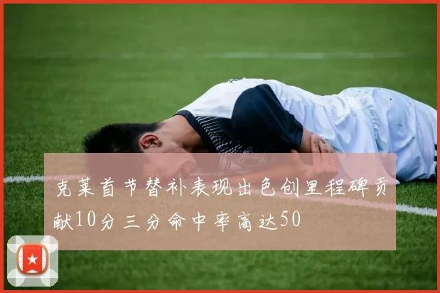 克莱首节替补表现出色创里程碑贡献10分三分命中率高达50
