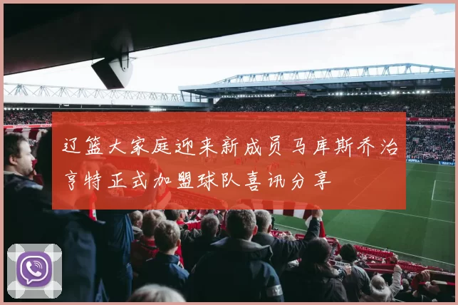 辽篮大家庭迎来新成员马库斯乔治亨特正式加盟球队喜讯分享