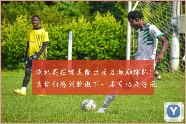 埃托奥在喀麦隆出局后激励球队：为你们感到骄傲下一届目标是夺冠