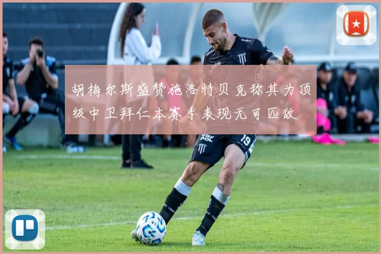 胡梅尔斯盛赞施洛特贝克称其为顶级中卫拜仁本赛季表现无可匹敌