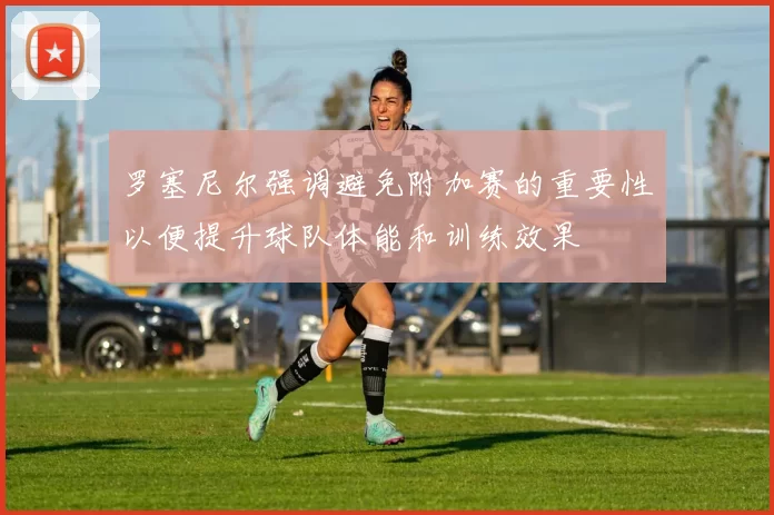 罗塞尼尔强调避免附加赛的重要性以便提升球队体能和训练效果