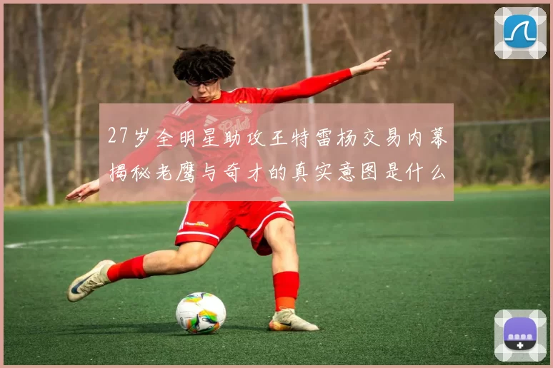 27岁全明星助攻王特雷杨交易内幕揭秘老鹰与奇才的真实意图是什么
