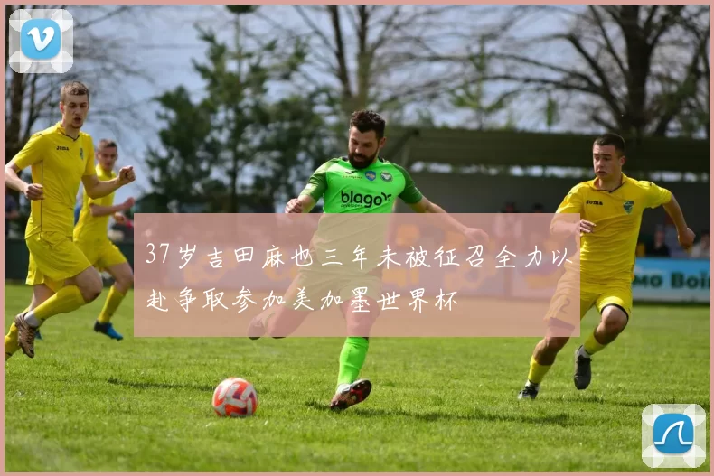 37岁吉田麻也三年未被征召全力以赴争取参加美加墨世界杯