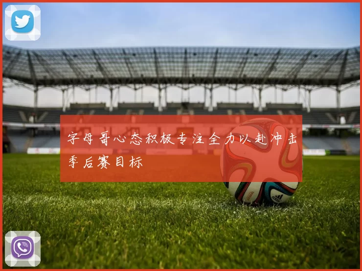 字母哥心态积极专注全力以赴冲击季后赛目标