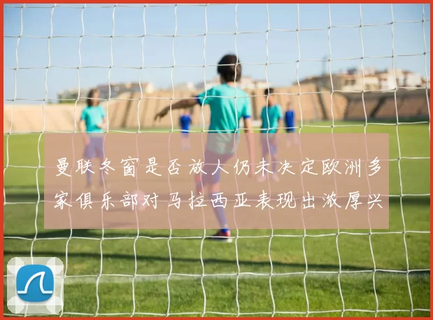 曼联冬窗是否放人仍未决定欧洲多家俱乐部对马拉西亚表现出浓厚兴趣